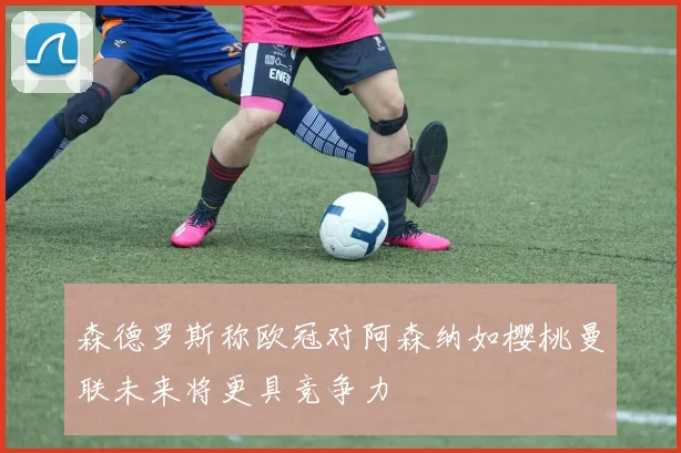 森德罗斯称欧冠对阿森纳如樱桃曼联未来将更具竞争力