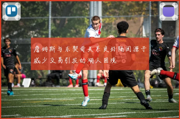 詹姆斯与东契奇关系良好隔阂源于威少交易引发的湖人困境