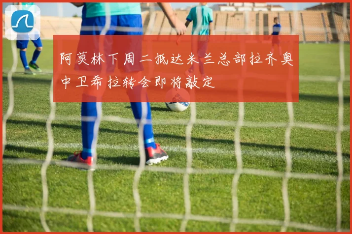 阿莫林下周二抵达米兰总部拉齐奥中卫希拉转会即将敲定
