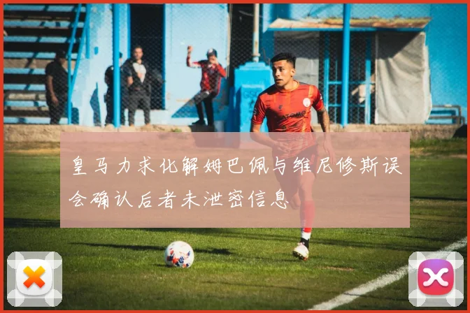 皇马力求化解姆巴佩与维尼修斯误会确认后者未泄密信息