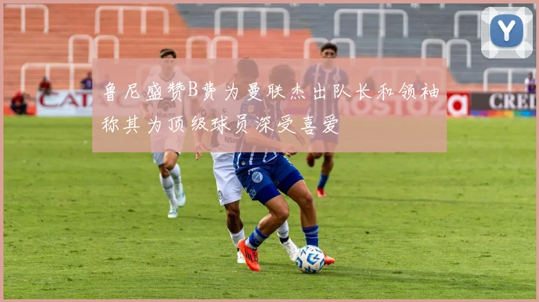 鲁尼盛赞B费为曼联杰出队长和领袖称其为顶级球员深受喜爱