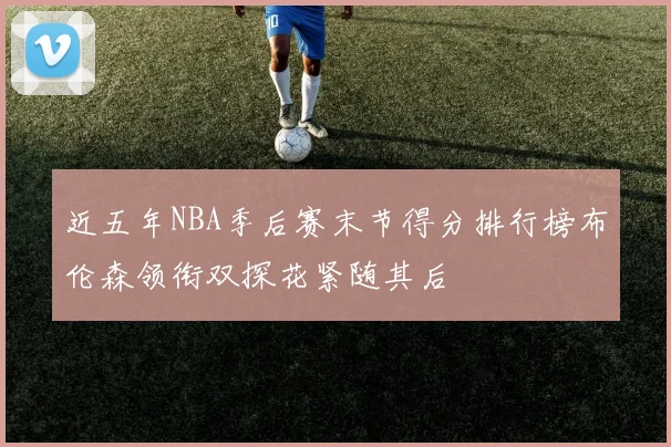 近五年NBA季后赛末节得分排行榜布伦森领衔双探花紧随其后