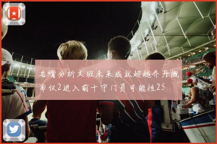 名嘴分析文班未来成就超越乔丹概率仅2进入前十守门员可能性25