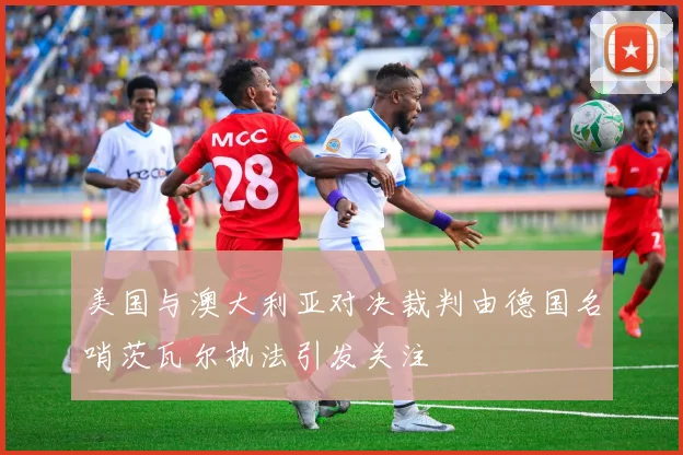 美国与澳大利亚对决裁判由德国名哨茨瓦尔执法引发关注