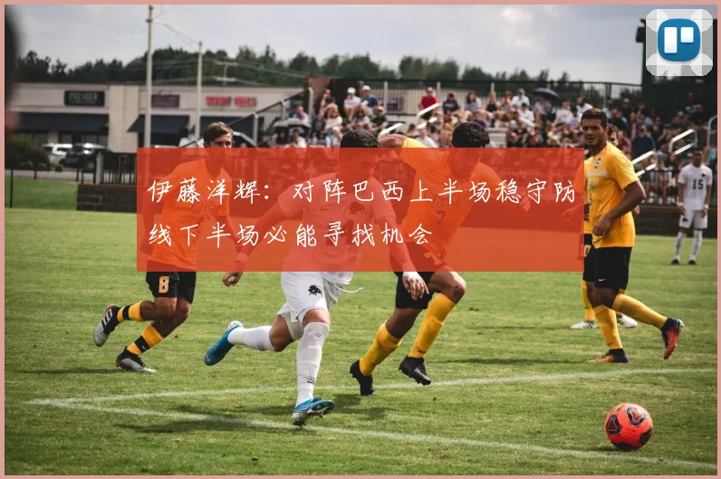 伊藤洋辉：对阵巴西上半场稳守防线下半场必能寻找机会