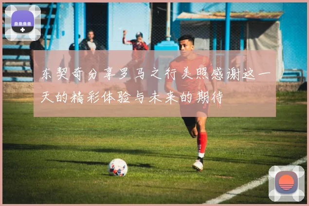东契奇分享罗马之行美照感谢这一天的精彩体验与未来的期待